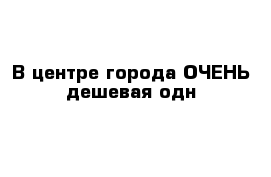 В центре города ОЧЕНЬ дешевая одн